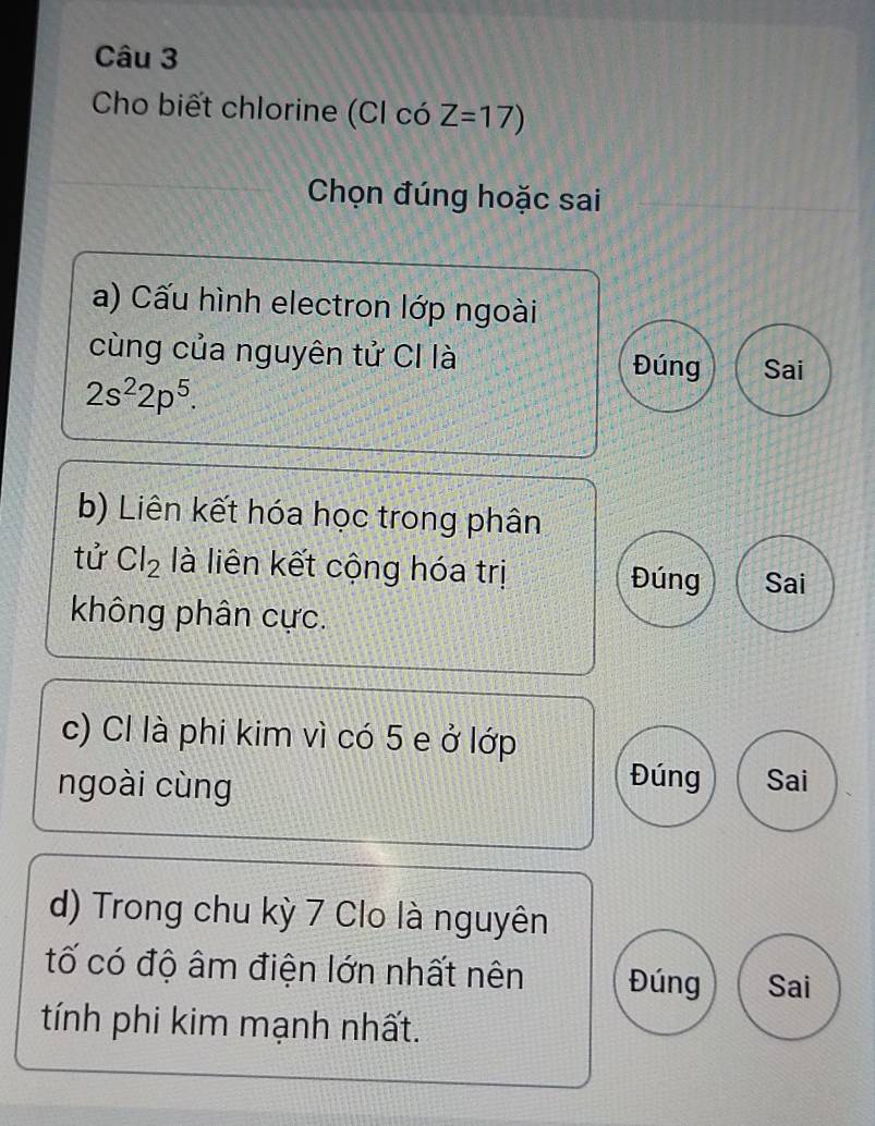 Cho biết chlorine (CI có Z=17)
Chọn đúng hoặc sai
a) Cấu hình electron lớp ngoài
cùng của nguyên tử CI là Sai
Đúng
2s^22p^5. 
b) Liên kết hóa học trong phân
tử Cl_2 là liên kết cộng hóa trị Đúng Sai
không phân cực.
c) Cl là phi kim vì có 5 e ở lớp
Đúng
ngoài cùng Sai
d) Trong chu kỳ 7 Clo là nguyên
tố có độ âm điện lớn nhất nên Đúng Sai
tính phi kim mạnh nhất.