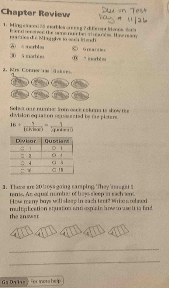 Chapter Review
1. Ming shared 35 marbles among 7 different friends. Each
friend received the same number of marbles. How many
marbles did Ming give to each friend?
A 4 marbles Ⓒ 6 marbles
(B) 5 marbles Ⓓ 7 marbles
2. Mrs. Conner has 16 shoes.
Select one number from each column to show the
division equation represented by the picture.
16/  ?/(divisor) = ?/(quotient) 
3. There are 20 boys going camping. They brought 5
tents. An equal number of boys sleep in each tent.
How many boys will sleep in each tent? Write a related
multiplication equation and explain how to use it to find
the answer.
4
_
_
Go Online For more help