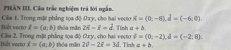 PHÀN III. Câu trắc nghiệm trả lời ngắn. 
Câu 1. Trong mặt phăng tọa độ Oxy, cho hai vectơ vector n=(0;-8), vector d=(-6;0). 
Biết vectơ vector x=(a;b) thỏa mãn 2vector n-vector x=vector d. Tính a+b. 
Câu 2. Trong mặt phắng tọa độ Oxy, cho hai vectơ vector v=(0;-2), vector a=(-2;8). 
Biết vectơ vector x=(a;b) thỏa mãn 2vector v-2vector x=3vector a. Tính a+b.