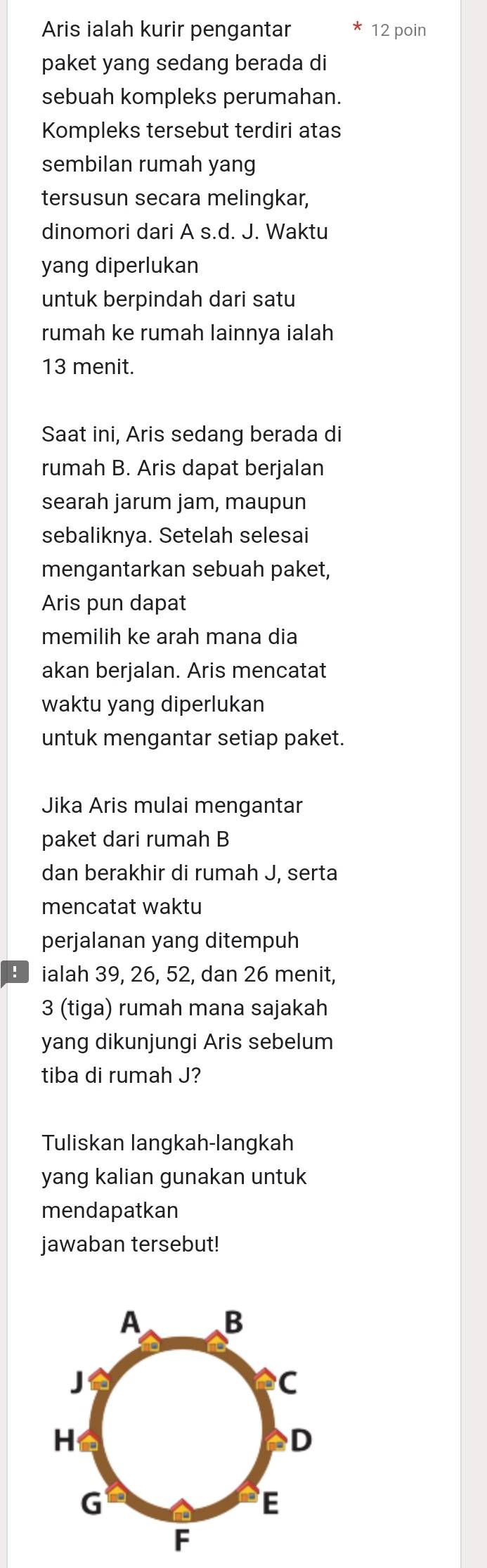 Aris ialah kurir pengantar 12 poin 
paket yang sedang berada di 
sebuah kompleks perumahan. 
Kompleks tersebut terdiri atas 
sembilan rumah yang 
tersusun secara melingkar, 
dinomori dari A s.d. J. Waktu 
yang diperlukan 
untuk berpindah dari satu 
rumah ke rumah lainnya ialah
13 menit. 
Saat ini, Aris sedang berada di 
rumah B. Aris dapat berjalan 
searah jarum jam, maupun 
sebaliknya. Setelah selesai 
mengantarkan sebuah paket, 
Aris pun dapat 
memilih ke arah mana dia 
akan berjalan. Aris mencatat 
waktu yang diperlukan 
untuk mengantar setiap paket. 
Jika Aris mulai mengantar 
paket dari rumah B 
dan berakhir di rumah J, serta 
mencatat waktu 
perjalanan yang ditempuh 
: ialah 39, 26, 52, dan 26 menit,
3 (tiga) rumah mana sajakah 
yang dikunjungi Aris sebelum 
tiba di rumah J? 
Tuliskan langkah-langkah 
yang kalian gunakan untuk 
mendapatkan 
jawaban tersebut!