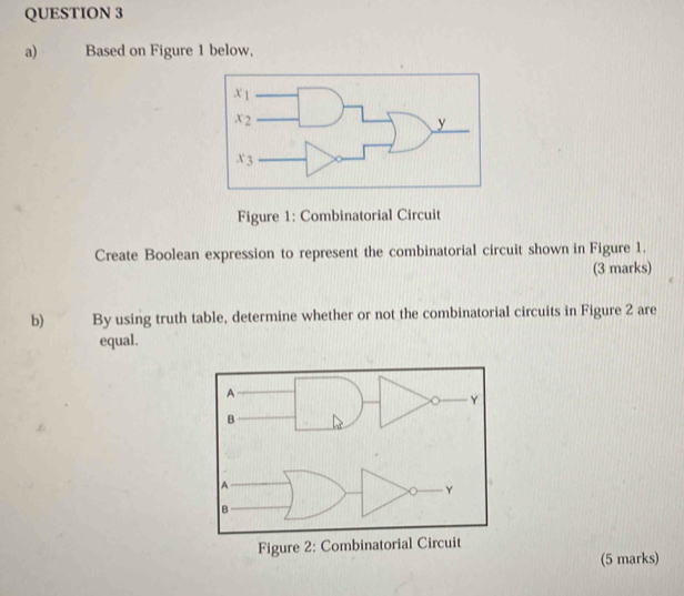 Based on Figure 1 below,
Figure 1: Combinatorial Circuit
Create Boolean expression to represent the combinatorial circuit shown in Figure 1.
(3 marks)
b) By using truth table, determine whether or not the combinatorial circuits in Figure 2 are
equal.
(5 marks)