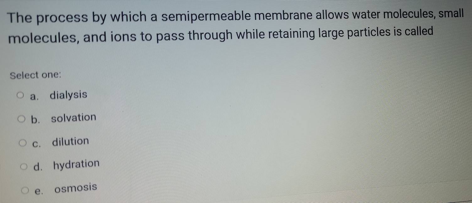 The process by which a semipermeable membrane allows water molecules, small
molecules, and ions to pass through while retaining large particles is called
Select one:
a. dialysis
b. solvation
c. dilution
d. hydration
e. osmosis