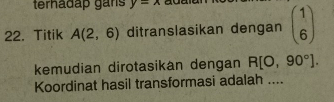 terhadap gans y=x
22. Titik A(2,6) ditranslasikan dengan beginpmatrix 1 6endpmatrix
kemudian dirotasikán dengan R[O,90°]. 
Koordinat hasil transformasi adalah ....