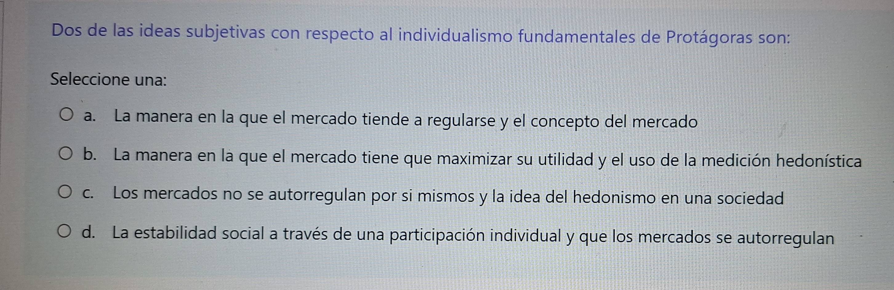 Dos de las ideas subjetivas con respecto al individualismo fundamentales de Protágoras son:
Seleccione una:
a. La manera en la que el mercado tiende a regularse y el concepto del mercado
b. La manera en la que el mercado tiene que maximizar su utilidad y el uso de la medición hedonística
c. Los mercados no se autorregulan por si mismos y la idea del hedonismo en una sociedad
d. La estabilidad social a través de una participación individual y que los mercados se autorregulan