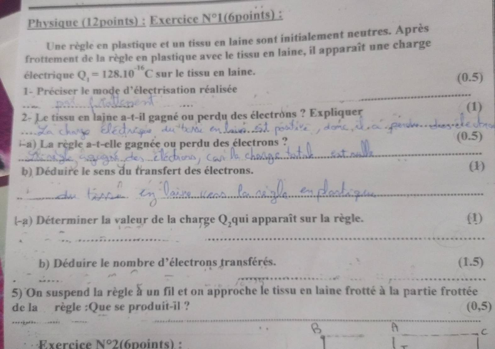 Physique (12points) : Exercice N°1 (6points) : 
Une règle en plastique et un tissu en laine sont initialement neutres. Après 
frottement de la règle en plastique avec le tissu en laine, il apparaît une charge 
électrique Q_1=128.10^(-16)C sur le tissu en laine. 
(0.5)
_ 
1- Préciser le mode d'électrisation réalisée 
_ 
2- Le tissu en lajne a-t-il gagné ou perdu des électrons ? Expliquer (1) 
-a) La règle a-t-elle gagnée ou perdu des électrons ? 
(0.5) 
_ 
b) Déduire le sens du transfert des électrons. (1) 
_ 
_ 
(-a) Déterminer la valeur de la charge Q_2 qui apparaît sur la règle. (1) 
_ 
b) Déduire le nombre d’électrons transférés. (1.5) 
_ 
5) On suspend la règle à un fil et on approche le tissu en laine frotté à la partie frottée 
de la règle :Que se produit-il ? (0,5)
_ 
、 
D 
A 
C 
Exercice N°2(6points) :