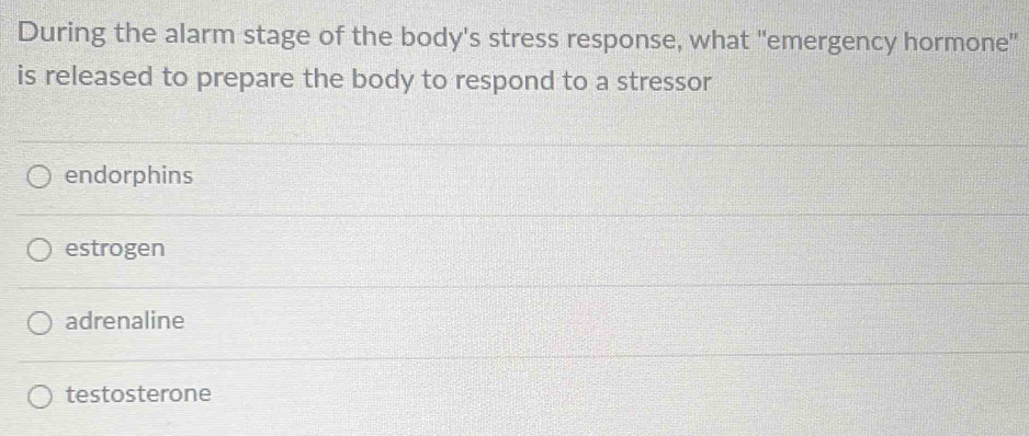 During the alarm stage of the body's stress response, what "emergency hormone"
is released to prepare the body to respond to a stressor
endorphins
estrogen
adrenaline
testosterone