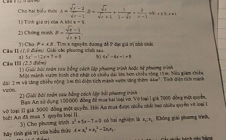 Cầu T(2,0 alem)
Cho hai biểu thức A= (sqrt(x)-2)/sqrt(x)-1 :B= sqrt(x)/sqrt(x)+1 + 1/1-sqrt(x) + 2/x-1  với r≥ 0,r!= 1
1) Tính giá trị của A khi x=9.
2) Chứng minh B= (sqrt(x)-1)/sqrt(x)+1 .
3) Cho P=A.B. Tìm x nguyên dương để P đạt giá trị nhỏ nhất.
Câu II (1,0 điểm) Giải các phương trình sau.
a) 5x^2-12x+7=0 b) 4x^2-6x-1=0
Câu III (2,5 điểm)
1) Giải bài toán sau bằng cách lập phương trình hoặc hệ phương trình
Một mành vườn hình chữ nhật có chiều dài lớn hơn chiều rộng 15m. Nếu giảm chiều
dài 2 m và tăng chiều rộng 3m thì diện tích mảnh vườn tăng thêm 44m^2. Tính diện tích mảnh
vườn.
2) Giải bài toán sau bằng cách lập bắt phương trình
Bạn An sử dụng 100000 đồng đề mua hai loại vở. Vở loại I giá 7000 đồng một quyền,
vở loại II giá 5000 đồng một quyền. Hỏi An mua được nhiều nhất bao nhiêu quyền vở loại I
biết An đã mua 5 quyển loại II.
3) Cho phương trình x^2+5x-7=0 có hai nghiệm là x_1;x_2.  Không giải phương trình,
hãy tính giá trị của biểu thức A=x_1^(2+x_2^2-2x_1)x_2.
Cát chiếc bánh này bằng