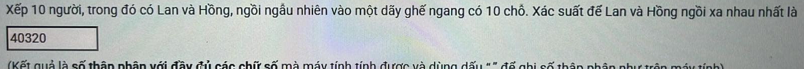 Xếp 10 người, trong đó có Lan và Hồng, ngồi ngầu nhiên vào một dãy ghế ngang có 10 chỗ. Xác suất đế Lan và Hồng ngồi xa nhau nhất là
40320
Kết quả là số thập phân với đây đủ các chứ số mà máy tính tính được và dùng dấu " " đế ghi số thận phân như trên máy tính