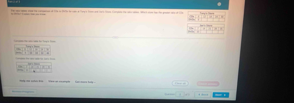 Pari 2 of 1
The rso tables shew the compenson of CDs to DVDs for sale at Tony's Store and Jan's Store. Complete the ratio tables. Which store has the greater ratio of CDs
ts DVDs? Explain how you Iknow
Camplens the natio table for Tony's Stors.
Camplete the rng table for Jar's Store
Help me solve this View an example Get more help -
Clear all
Rasan Peagram 2 of 5 4 Back Naxt 》
Quesin