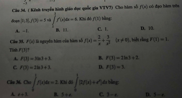 ( Kênh truyền hình giáo dục quốc gia VTV7) Cho hàm số f(x) có đạo hàm trên
đoạn [1;3], f(3)=5 và ∈tlimits _1^(3f'(x)dx=6. . Khi đó f(1) bằng:
A. -1. B. 11. C. 1. D. 10.
Câu 35. F(x) là nguyên hàm của hàm số f(x)=frac 2)x+ 3/x^2 (x!= 0) , biết rằng F(1)=1. 
Tính F(3) ?
A. F(3)=3ln 3+3. B. F(3)=2ln 3+2.
C. F(3)=2ln 3+3. D. F(3)=3. 
Câu 36. Cho )∈tlimits _0^(1f(x)dx=2. Khi đó ∈tlimits _0^1[2f(x)+e^x)]dx bằng:
A. e+3. B. 5+e. C. 3-e. D. 5-e.