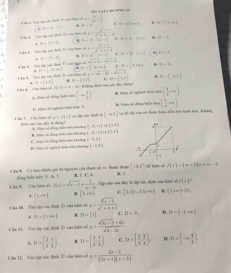 Ôn tập chương vị
Câu 1. Tìm tập xác định D của hàm số y= (3x-1)/2x-2 .
A) D=3  1 . B. D=R. C. D=(1;+∈fty ). D. D=[1;+∈fty ).
Câu 2. Tìm tập xác định D của hàm số y= (x^2+1)/x^2+3x-4 .
A. D= 1;-4 . B. D=R 1:-1 . C. D=R 1:4 . D. D=R
Câu 3. Tim tập xác định D của hàm số y= (x^2+1)/x^2+x+1 .
A. D= 1;-4 . B. D=R 1:-1 . C. D=R  1:4 D. D=R.
Câu 4. Tìm tập xác định D của hàm số sqrt(x+2)-sqrt(x+3).
B.
A.
y=sqrt(6-3x)-sqrt(x-1).
Câu 5. Tìm tập xác định D của hàm số D=[-3;+∈fty ). D=[-2;+∈fty ) C. D=[2;+∈fty ). D. D=R
A. D=[1;2]. B. D=(1;2) C. D=[1;3]. D. D=[-1;2].
Câu 6. Cho hàm số f(x)=4-3x. Khẳng định nào sau đây đúng?
A. Hàm số đồng biến trên (-∈fty ; 4/3 ). B. Hàm số nghịch biển trhat en( 4/3 ;+∈fty ).
C. Hàm số nghịch biến trên R. D. Hàm số đồng biến trên ( 3/4 ;+∈fty ).
Câu 7. Cho hàm số y=f(x) có tập xác định là [-3;3] và đồ thị của nó được biểu diễn bởi hình bên. Khăng
định nào sau đây là đúng? (-3;-1) và (1;3).
A. Hàm số đồng biến trên khoảng
B. Hàm số đồng biển trên khoảng (-3;-1) và (1;4).
C. Hàm số đồng biến trên khoảng (-3;3).
D. Hàm số nghịch biến trên khoảng (-1;0).
Câu 8. Có bao nhiêu giá trị nguyên của tham số m thuộc đoạn [-3;3] để hàm số f(x)=(m+1)x+m-2
đồng biến trên R. A. 7. B. 5. C. 4. D. 3.
Câu 9. Cho hàm số: f(x)=sqrt(x-1)+ 1/x-3 . Tập nào sau đây là tập xác định của hàm số f(x) ?
A. (1;+∈fty ). B. [1;+∈fty ). C. [1;3)∪ (3;+∈fty ). D. (1;+∈fty )| 3 .
Câu 10. Tìm tập xác định D của hàm số y= (sqrt[3](x-1))/x^2+x+1 .
A. D=(1;+∈fty ). B. D= 1 . C. D=R. D. D=(-1;+∈fty ).
Câu 11. Tìm tập xác định D của hàm số y= (sqrt(3x-2)+6x)/sqrt(4-3x) .
A. D=[ 2/3 ; 4/3 ). B. D=[ 3/2 ; 4/3 ). C. D=[ 2/3 ; 3/4 ). D. D=(-∈fty ; 4/3 ).
Câu 12. Tìm tập xác định D của hàm số y= (2x-1)/(2x+1)(x-3) .