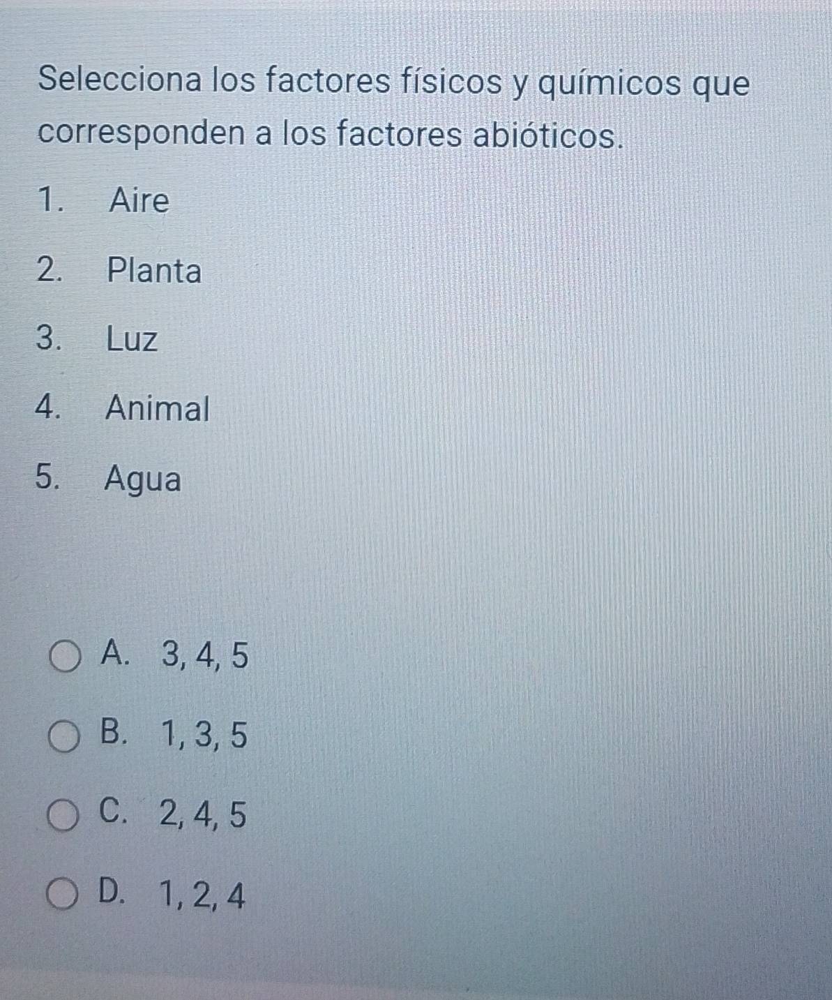 Selecciona los factores físicos y químicos que
corresponden a los factores abióticos.
1. Aire
2. Planta
3. Luz
4. Animal
5. Agua
A. 3, 4, 5
B. 1, 3, 5
C. 2, 4, 5
D. 1, 2, 4