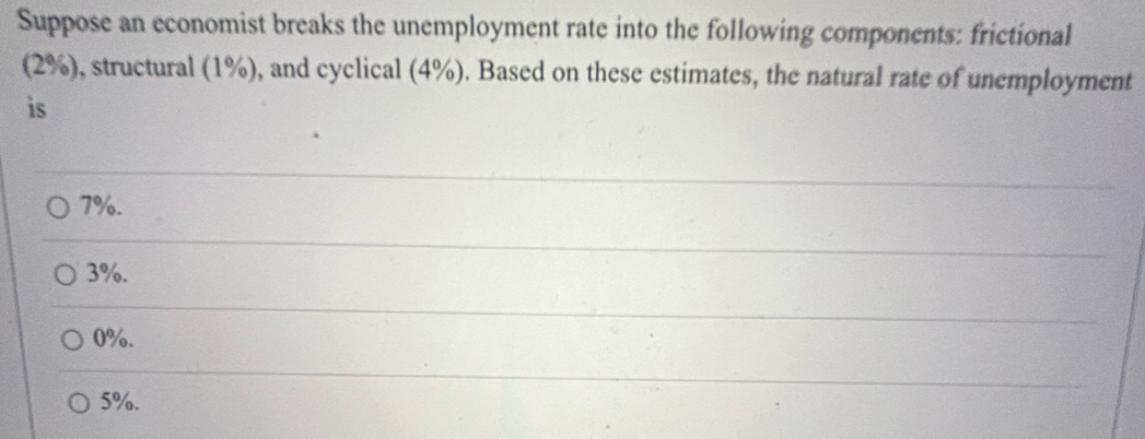 Suppose an economist breaks the unemployment rate into the following components: frictional
(2%), structural (1%), and cyclical (4%). Based on these estimates, the natural rate of unemployment
is
7%.
3%.
0%.
5%.