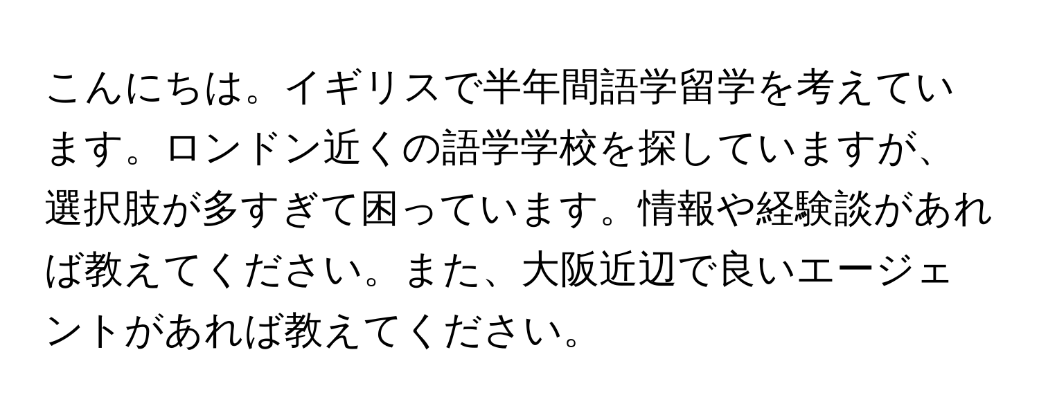 こんにちは。イギリスで半年間語学留学を考えています。ロンドン近くの語学学校を探していますが、選択肢が多すぎて困っています。情報や経験談があれば教えてください。また、大阪近辺で良いエージェントがあれば教えてください。