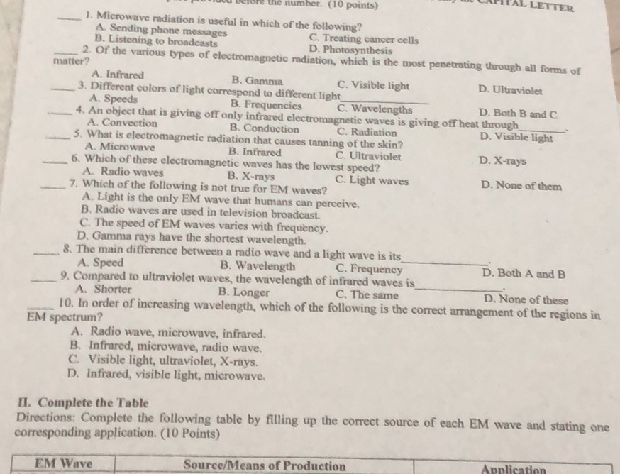 before the number. (10 points)
_1. Microwave radiation is useful in which of the following?
A. Sending phone messages C. Treating cancer cells
B. Listening to broadcasts D. Photosynthesis
_2. Of the various types of electromagnetic radiation, which is the most penetrating through all forms of
matter?
A. Infrared B. Gamma C. Visible light D. Ultraviolet
_3. Different colors of light correspond to different light
A. Speeds B. Frequencies C. Wavelengths D. Both B and C
_4. An object that is giving off only infrared electromagnetic waves is giving off heat through _、
A. Convection B. Conduction C. Radiation D. Visible light
_5. What is electromagnetic radiation that causes tanning of the skin?
A. Microwave B. Infrared C. Ultraviolet D. X -rays
_6. Which of these electromagnetic waves has the lowest speed?
A. Radio waves B. X -rays C. Light waves D. None of them
_7. Which of the following is not true for EM waves?
A. Light is the only EM wave that humans can perceive.
B. Radio waves are used in television broadcast.
C. The speed of EM waves varies with frequency.
D. Gamma rays have the shortest wavelength.
_8. The main difference between a radio wave and a light wave is its
.
A. Speed B. Wavelength C. Frequency_ D. Both A and B
_9. Compared to ultraviolet waves, the wavelength of infrared waves is
.
A. Shorter B. Longer C. The same _D. None of these
_10. In order of increasing wavelength, which of the following is the correct arrangement of the regions in
EM spectrum?
A. Radio wave, microwave, infrared.
B. Infrared, microwave, radio wave.
C. Visible light, ultraviolet, X -rays.
D. Infrared, visible light, microwave.
II. Complete the Table
Directions: Complete the following table by filling up the correct source of each EM wave and stating one
corresponding application. (10 Points)
EM Wave Source/Means of Production Application