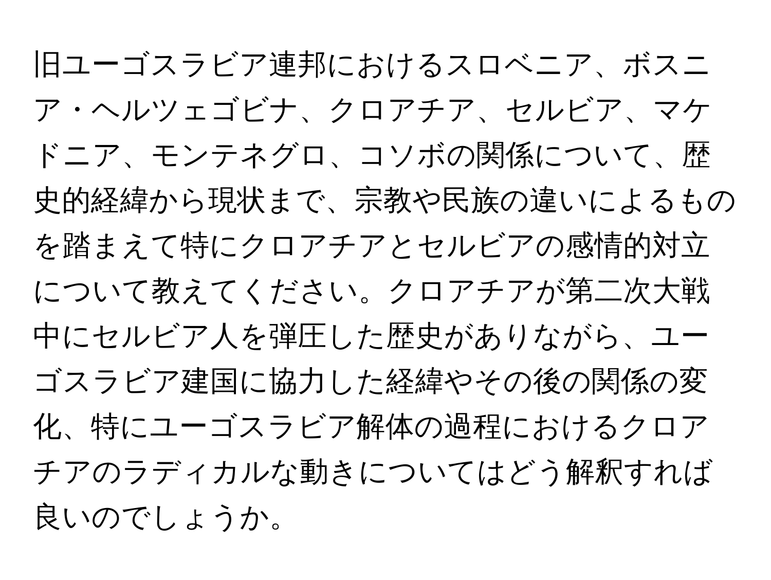 旧ユーゴスラビア連邦におけるスロベニア、ボスニア・ヘルツェゴビナ、クロアチア、セルビア、マケドニア、モンテネグロ、コソボの関係について、歴史的経緯から現状まで、宗教や民族の違いによるものを踏まえて特にクロアチアとセルビアの感情的対立について教えてください。クロアチアが第二次大戦中にセルビア人を弾圧した歴史がありながら、ユーゴスラビア建国に協力した経緯やその後の関係の変化、特にユーゴスラビア解体の過程におけるクロアチアのラディカルな動きについてはどう解釈すれば良いのでしょうか。