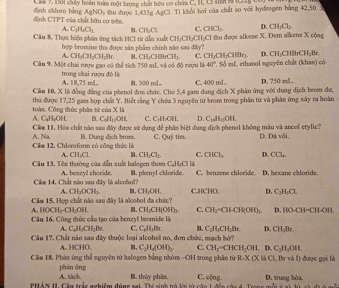 Cầu 7. Đốt chấy hoàn toàn một lượng chất hữu cơ chứa C, H, Cl sinh ra 0,
định chloro bằng AgNO_3 thu được 1,435g AgCl. Ti khối hơi của chất so với hydrogen bằng 42,50. X
định CTPT của chất hữu cơ trên.
A. C_2H_4Cl_2. B. CH_3Cl. C. CHCl_3.
D. CH_2Cl_2.
Câu 8. Thực hiện phản ứng tách HCl từ dẫn xuất CH_3CH_2CH_2Cl thu được alkene X. Đem alkene X cộng
hợp bromine thu được sản phẩm chính nào sau đây?
A. CH_3CH_2CH_2Br. B. CH_3CHBrCH_3. C. CH_3CH_2CHBr_2. D. CH_3CHBrCH_2Br.
Câu 9. Một chai rượu gạo có thể tích 750 mL và có độ rượu là 40°. Số mL ethanol nguyên chất (khan) có
trong chai rượu đó là
A. 18,75 mL. B. 300 mL. C. 400 mL. D. 750 mL.
Câu 10. X là đồng đẳng của phenol đơn chức. Cho 5,4 gam dung dịch X phản ứng với dung dịch brom dư,
thu được 17,25 gam hợp chất Y. Biết rằng Y chứa 3 nguyên tử brom trong phân tử và phản ứng xảy ra hoàn
toàn. Công thức phân tử của X là
A. C_8H_9OH. B. C_9H_11OH. C. C_7H_7OH. D. C_10H_13OH.
Câu 11. Hóa chất nào sau đây được sử dụng để phân biệt dung dịch phenol không màu và ancol etylic?
A. Na. B. Dung dịch brom. C. Quỳ tím. D. Đá vôi.
Câu 12. Chloroform có công thức là
A. CH_3Cl. B. CH_2Cl_2. C. CHCl_3. D. CCl_4.
Câu 13. Tên thường của dẫn xuất halogen thơm C_6H_5Clla
A. benzyl choride. B. phenyl chloride. C. benzene chloride. D. hexane chloride.
Câu 14. Chất nào sau đây là alcohol?
A. CH_3OCH_3. B. CH_3OH. C.HCHO. D. C_2H_5Cl.
Câu 15. Hợp chất nào sau đây là alcohol đa chức?
A. HOCH_2-CH_2OH. B. CH_3CH(OH)_2. C. CH_2=CH-CH(OH)_2. D. HO-CH=CH-OH.
Câu 16. Công thức cấu tạo của benzyl bromide là
A. C_6H_5CH_2Br. C. C_6H_5Br. B. C_2H_5CH_2Br. D. CH_3Br.
Câu 17. Chất nào sau đây thuộc loại alcohol no, đơn chức, mạch hở?
A. HCHO. B. C_2H_4(OH)_2. C. CH_2=CHCH_2OH. D. C_2H_5OH.
Câu 18. Phản ứng thế nguyên tử halogen bằng nhóm -OH trong phân tử R-X I (X là Cl, Br và I) được gọi là
phản ứng
A. tách. B. thủy phân. C. cộng. D. trung hòa.
PHẢN II. Câu trắc nghiệm đúng sai. Thí sinh trả lời từ câu 1 đến câu 4. Trong mỗi ý a)  c) d) ở mỗi