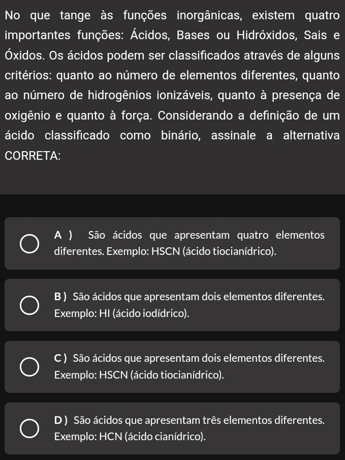 No que tange às funções inorgânicas, existem quatro
importantes funções: Ácidos, Bases ou Hidróxidos, Sais e
Óxidos. Os ácidos podem ser classificados através de alguns
critérios: quanto ao número de elementos diferentes, quanto
ao número de hidrogênios ionizáveis, quanto à presença de
oxigênio e quanto à força. Considerando a definição de um
ácido classificado como binário, assinale a alternativa
CORRETA:
A ) São ácidos que apresentam quatro elementos
diferentes. Exemplo: HSCN (ácido tiocianídrico).
B ) São ácidos que apresentam dois elementos diferentes.
Exemplo: HI (ácido iodídrico).
C ) São ácidos que apresentam dois elementos diferentes.
Exemplo: HSCN (ácido tiocianídrico).
D ) São ácidos que apresentam três elementos diferentes.
Exemplo: HCN (ácido cianídrico).