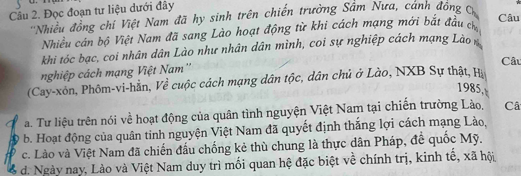 Đọc đoạn tư liệu dưới đây
'Nhiều đồng chí Việt Nam đã hy sinh trên chiến trường Sầm Nưa, cánh đồng Ch_thus Câu
Nhiều cán bộ Việt Nam đã sang Lào hoạt động từ khi cách mạng mới bắt đầu chủ
khi tóc bạc, coi nhân dân Lào như nhân dân mình, coi sự nghiệp cách mạng Lào n
Câu
nghiệp cách mạng Việt Nam''
(Cay-xôn, Phôm-vi-hẳn, Về cuộc cách mạng dân tộc, dân chủ ở Lào, NXB Sự thật, Hà
1985,
a. Tư liệu trên nói về hoạt động của quân tình nguyện Việt Nam tại chiến trường Lào. Câ
D b. Hoạt động của quân tinh nguyện Việt Nam đã quyết định thắng lợi cách mạng Lào,
c. Lào và Việt Nam đã chiến đấu chống kẻ thù chung là thực dân Pháp, để quốc Mỹ.
d. Ngày nay, Lào và Việt Nam duy trì mối quan hệ đặc biệt về chính trị, kinh tế, xã hội,