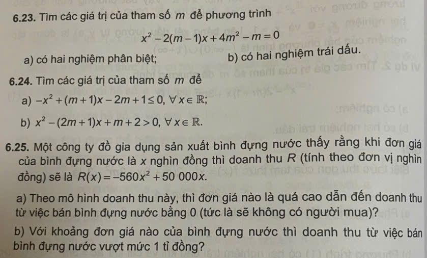 Tìm các giá trị của tham số m để phương trình
x^2-2(m-1)x+4m^2-m=0
a) có hai nghiệm phân biệt;
b) có hai nghiệm trái dấu.
6.24. Tìm các giá trị của tham số m đễ
a) -x^2+(m+1)x-2m+1≤ 0 , ∀ x∈ R; 
b) x^2-(2m+1)x+m+2>0 , ∀ x∈ R. 
6.25. Một công ty đồ gia dụng sản xuất bình đựng nước thấy rằng khi đơn giá
của bình đựng nước là x nghìn đồng thì doanh thu R (tính theo đơn vị nghìn
đồng) sẽ là R(x)=-560x^2+50000x. 
a) Theo mô hình doanh thu này, thì đơn giá nào là quá cao dẫn đến doanh thu
từ việc bán bình đựng nước bằng 0 (tức là sẽ không có người mua)?
b) Với khoảng đơn giá nào của bình đựng nước thì doanh thu từ việc bán
bình đựng nước vượt mức 1 tỉ đồng?