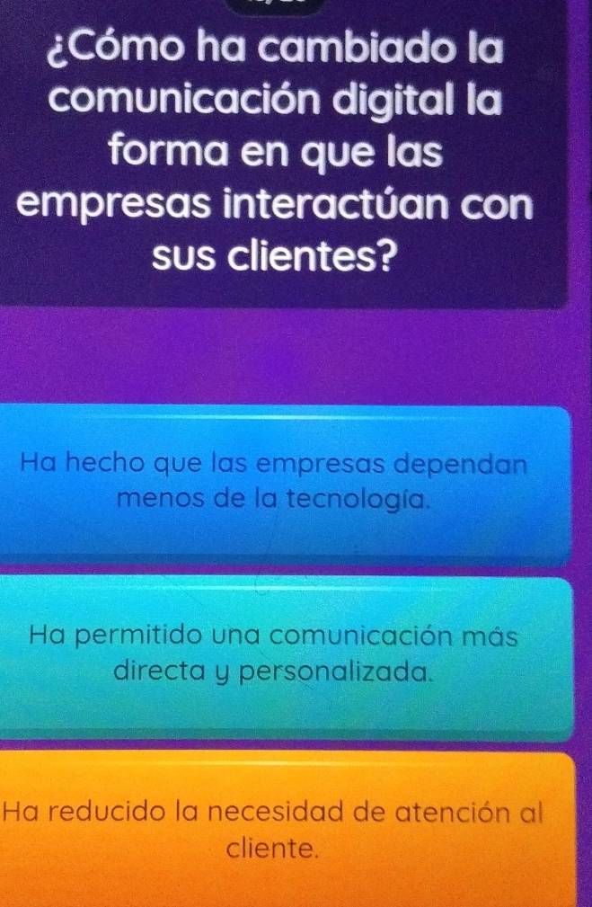 ¿Cómo ha cambiado la
comunicación digital la
forma en que las
empresas interactúan con
sus clientes?
Ha hecho que las empresas dependan
menos de la tecnología.
Ha permitido una comunicación más
directa y personalizada.
Ha reducido la necesidad de atención al
cliente.