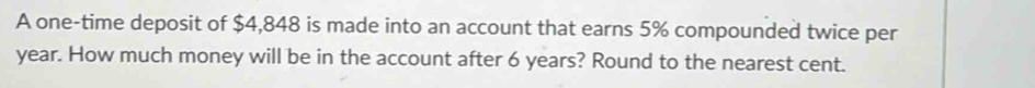 A one-time deposit of $4,848 is made into an account that earns 5% compounded twice per
year. How much money will be in the account after 6 years? Round to the nearest cent.