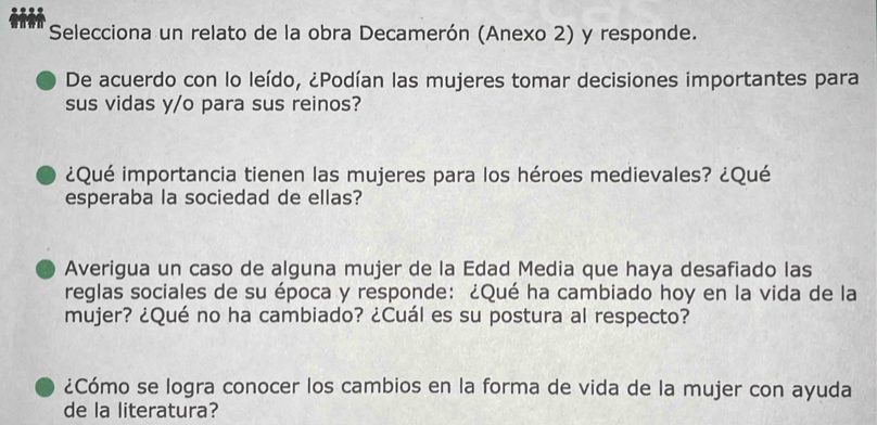 Selecciona un relato de la obra Decamerón (Anexo 2) y responde. 
De acuerdo con lo leído, ¿Podían las mujeres tomar decisiones importantes para 
sus vidas y/o para sus reinos? 
¿Qué importancia tienen las mujeres para los héroes medievales? ¿Qué 
esperaba la sociedad de ellas? 
Averigua un caso de alguna mujer de la Edad Media que haya desafiado las 
reglas sociales de su época y responde: ¿Qué ha cambiado hoy en la vida de la 
mujer? ¿Qué no ha cambiado? ¿Cuál es su postura al respecto? 
¿Cómo se logra conocer los cambios en la forma de vida de la mujer con ayuda 
de la literatura?