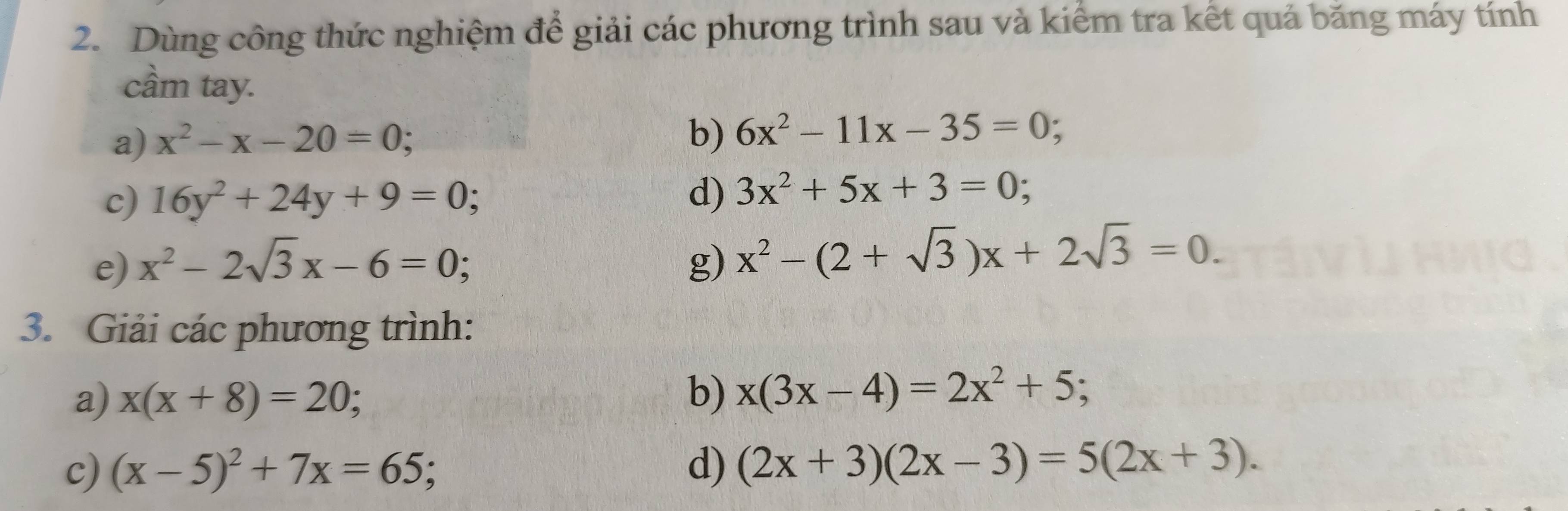 Dùng công thức nghiệm để giải các phương trình sau và kiểm tra kết quả băng máy tính 
cầm tay. 
a) x^2-x-20=0 b) 6x^2-11x-35=0; 
c) 16y^2+24y+9=0; 
d) 3x^2+5x+3=0
e) x^2-2sqrt(3)x-6=0; g) x^2-(2+sqrt(3))x+2sqrt(3)=0. 
3. Giải các phương trình: 
a) x(x+8)=20 b) x(3x-4)=2x^2+5
c) (x-5)^2+7x=65 d) (2x+3)(2x-3)=5(2x+3).