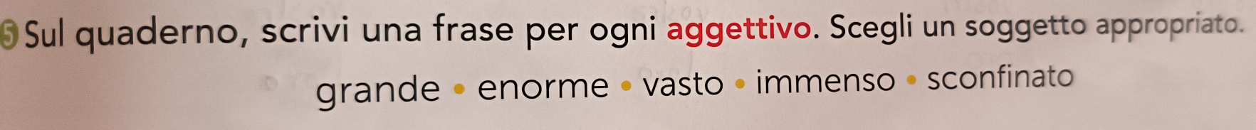 Sul quaderno, scrivi una frase per ogni aggettivo. Scegli un soggetto appropriato.
grande • enorme • vasto • immenso • sconfinato