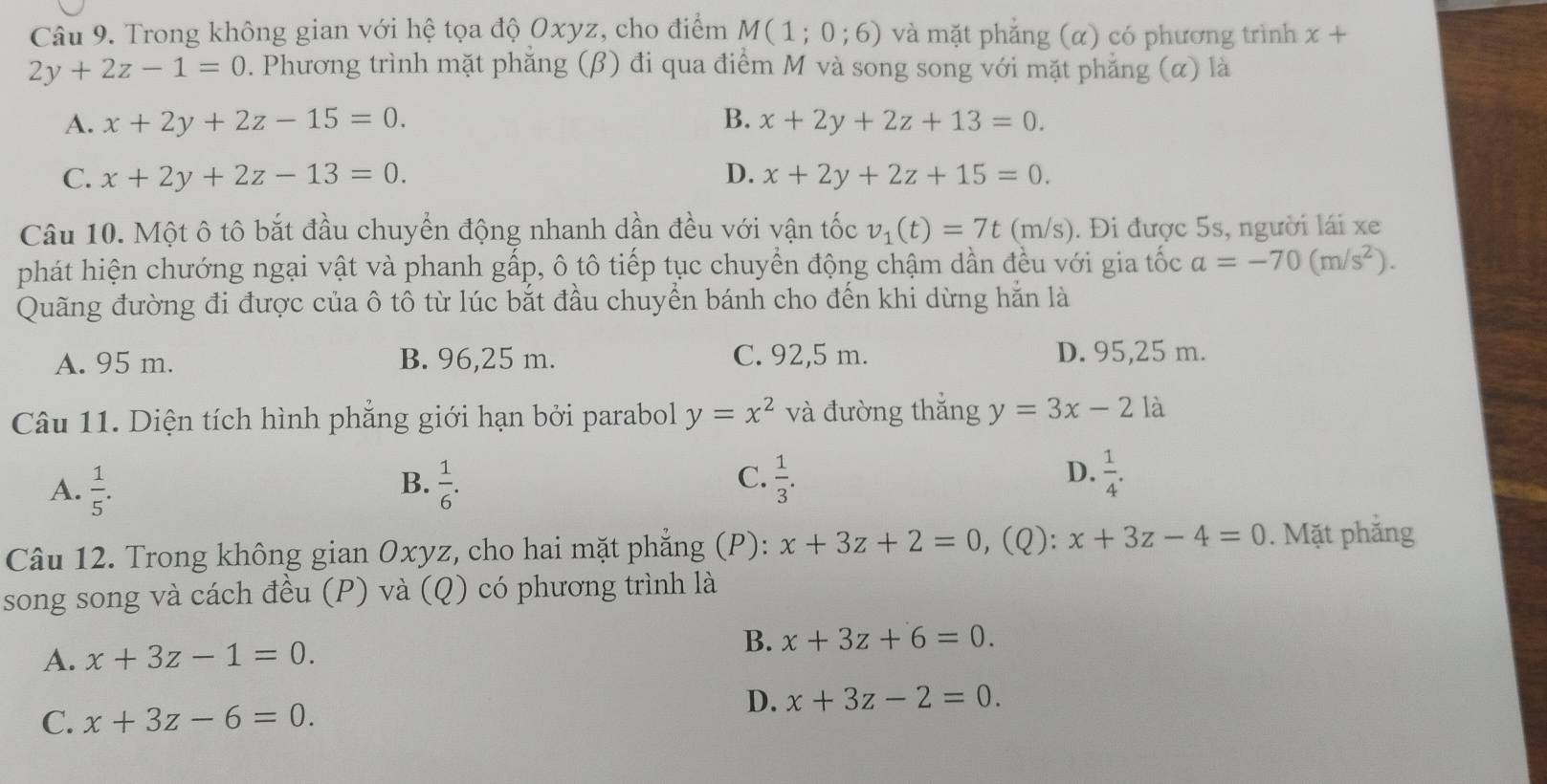 Trong không gian với hệ tọa độ Oxyz, cho điểm M(1;0;6) và mặt phẳng (α) có phương trình x+
2y+2z-1=0. Phương trình mặt phẳng (β) đi qua điểm M và song song với mặt phẳng (α) là
A. x+2y+2z-15=0. B. x+2y+2z+13=0.
C. x+2y+2z-13=0. D. x+2y+2z+15=0.
Câu 10. Một ô tô bắt đầu chuyển động nhanh dần đều với vận tốc v_1(t)=7t(m/s). Đi được 5s, người lái xe
phát hiện chướng ngại vật và phanh gấp, ô tô tiếp tục chuyển động chậm dần đều với gia tốc a=-70(m/s^2).
Quãng đường đi được của ô tô từ lúc bắt đầu chuyển bánh cho đến khi dừng hắn là
A. 95 m. B. 96,25 m. C. 92,5 m. D. 95,25 m.
Câu 11. Diện tích hình phẳng giới hạn bởi paraboll y=x^2 và đường thắng y=3x-2 là
C.
A.  1/5 .  1/6 .  1/3 .  1/4 .
B.
D.
Câu 12. Trong không gian Oxyz, cho hai mặt phẳng (P): x+3z+2=0 , (Q): x+3z-4=0. Mặt phắng
song song và cách đều (P) và (Q) có phương trình là
A. x+3z-1=0. B. x+3z+6=0.
C. x+3z-6=0.
D. x+3z-2=0.