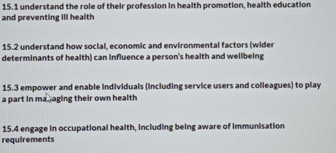 15.1 understand the role of their profession in health promotion, health education 
and preventing Ill health 
15.2 understand how social, economic and environmental factors (wider 
determinants of health) can Influence a person’s health and wellbeing 
15.3 empower and enable individuals (including service users and colleagues) to play 
a part in ma. aging their own health 
15.4 engage in occupational health, including being aware of immunisation 
requirements