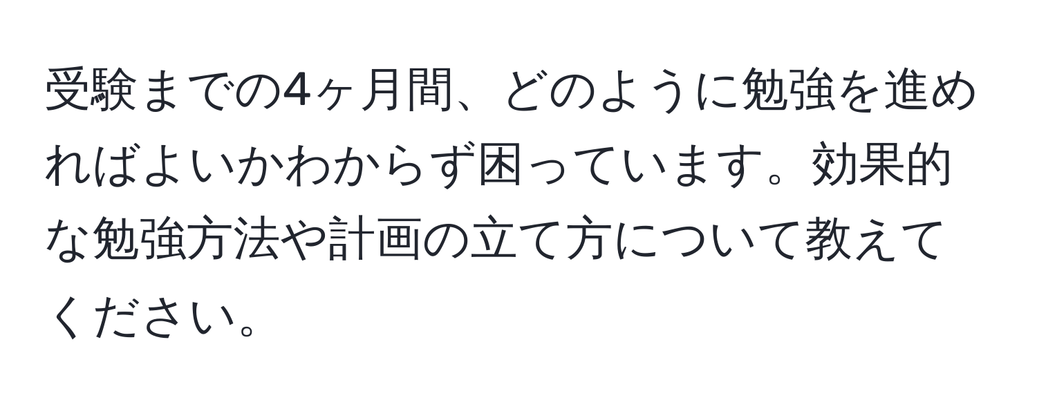 受験までの4ヶ月間、どのように勉強を進めればよいかわからず困っています。効果的な勉強方法や計画の立て方について教えてください。