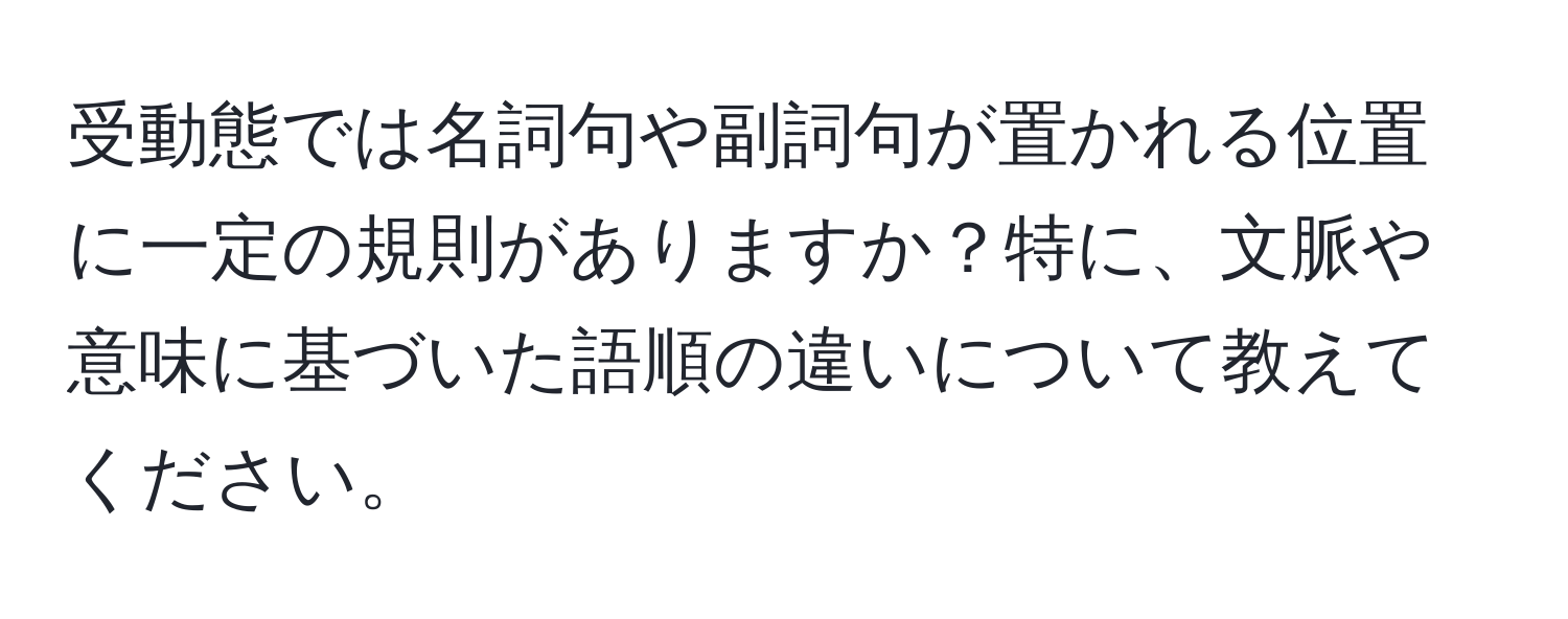 受動態では名詞句や副詞句が置かれる位置に一定の規則がありますか？特に、文脈や意味に基づいた語順の違いについて教えてください。