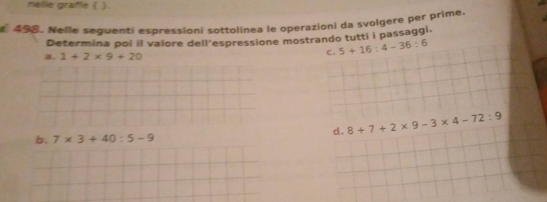 nellle graffe  .
498. Nelle seguenti espressioni sottolinea le operazioni da svolgere per prime.
Determina poi il valore dell’espressione mostrando tutti i passaggi.
a. 1+2* 9+20
C. 5+16:4-36:6
d. 8+7+2* 9-3* 4-72:9
b. 7* 3+40:5-9