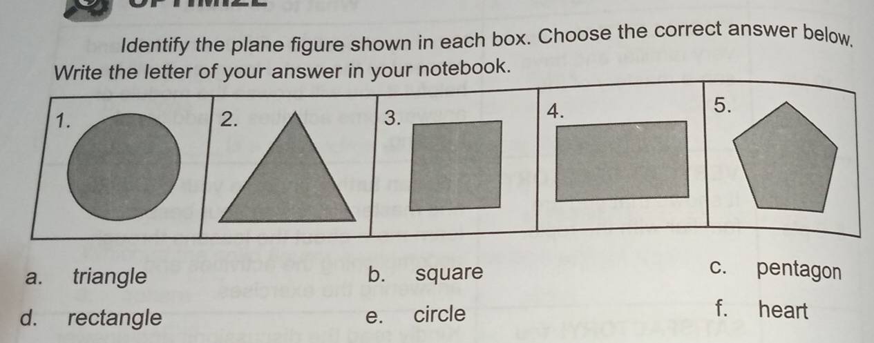 Identify the plane figure shown in each box. Choose the correct answer below,
Write the letter of your answer in your notebook.
1.
3.
5.
a. triangle b. square
c. pentagon
d. rectangle e. circle
f. heart