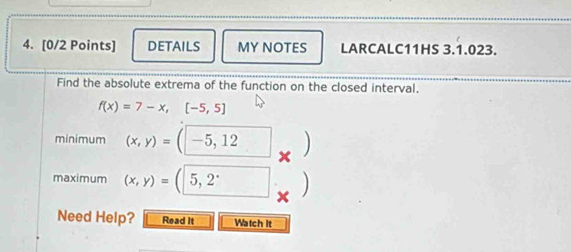 DETAILS MY NOTES LARCALC11HS 3.1.023.
Find the absolute extrema of the function on the closed interval.
f(x)=7-x,[-5,5]
minimum (x,y)=(-5,12 )
maximum (x,y)=(5,2^.
Need Help? Read It Watch It