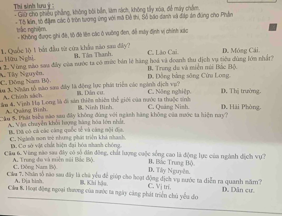 Thí sinh lưu ý :
- Giữ cho phiếu phẳng, không bôi bắn, làm rách, không tẩy xóa, để máy chấm.
- Tô kín, tô đậm các ỗ tròn tương ứng với mã Đề thi, Số báo danh và đáp án đúng cho Phần
trắc nghiệm.
- Không được ghi đè, tô đè lên các ô vuông đen, để máy định vị chính xác
1. Quốc lộ 1 bắt đầu từ cửa khẩu nào sau đây?. Hữu Nghị. B. Tân Thanh.
C. Lào Cai. D. Móng Cái.
n 2. Vùng nào sau đây của nước ta có mức bán lẻ hàng hoá và doanh thu dịch vụ tiêu dùng lớn nhất?
B. Trung du và miền núi Bắc Bộ.
A. Tây Nguyên. D. Đồng bằng sông Cửu Long.
C. Đông Nam Bộ.
ầu 3. Nhân tố nào sau đây là động lực phát triển các ngành dịch vụ?
A. Chính sách. B. Dân cư.
C. Nông nghiệp. D. Thị trường.
lâu 4. Vịnh Hạ Long là di sản thiên nhiên thế giới của nước ta thuộc tỉnh
A. Quảng Bình.
B. Ninh Bình. C. Quảng Ninh. D. Hải Phòng.
Cầu 5. Phát biểu nào sau đây không đúng với ngành hàng không của nước ta hiện nay?
A. Vận chuyển khối lượng hàng hóa lớn nhất.
B. Đã có cả các cảng quốc tế và cảng nội địa.
C. Ngành non trẻ nhưng phát triển khá nhanh.
D. Cơ sở vật chất hiện đại hóa nhanh chóng.
Câu 6. Vùng nào sau đây có số dân đông, chất lượng cuộc sống cao là động lực của ngành dịch vụ?
A. Trung du và miền núi Bắc Bộ. B. Bắc Trung Bộ.
C. Đông Nam Bộ.
D. Tây Nguyên.
Câu 7. Nhân tố nào sau đây là chủ yếu đề giúp cho hoạt động dịch vụ nước ta diễn ra quanh năm?
A. Địa hình. B. Khí hậu. C. Vị trí. D. Dân cư.
Câu 8. Hoạt động ngoại thương của nước ta ngày càng phát triển chủ yếu do