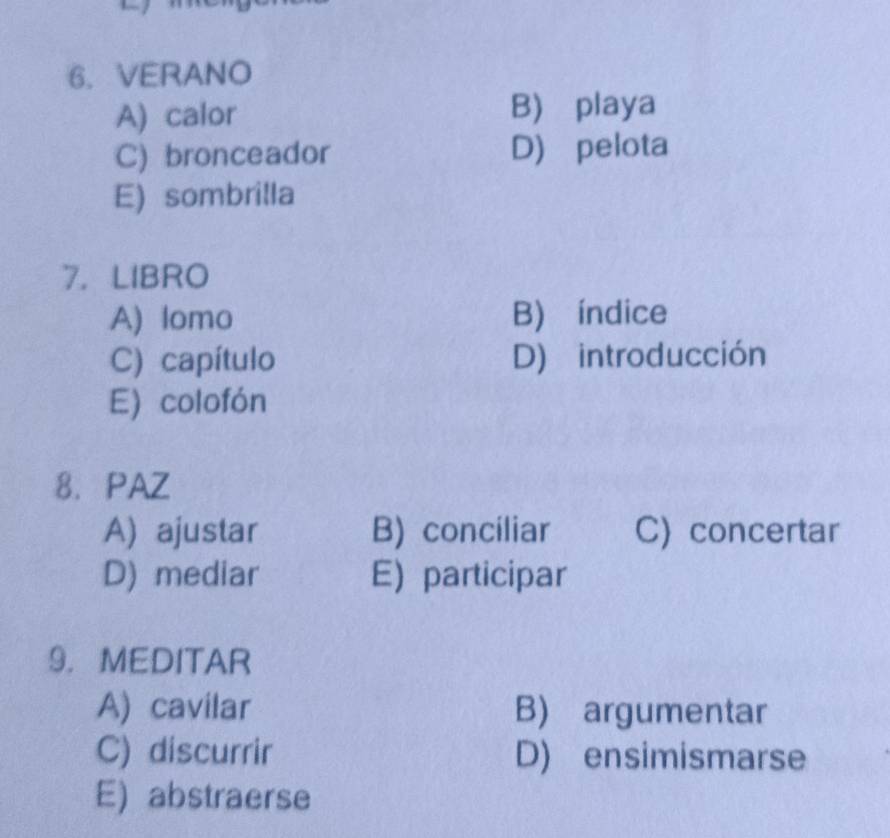 VERANO
A) calor B) playa
C) bronceador D) pelota
E) sombrilla
7.LIBRO
A) lomo B) índice
C) capítulo D) introducción
E) colofón
8. PAZ
A) ajustar B) conciliar C) concertar
D) mediar E) participar
9， MEDITAR
A) cavilar B) argumentar
C) discurrir D) ensimismarse
E) abstraerse