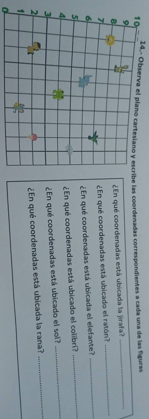 14.- las coordenadas correspondientes a cada una de las figuras 
_ 
_ 
¿En qué coordenadas está ubicada la jirafa? 
_ 
¿En qué coordenadas está ubicado el ratón? 
¿En qué coordenadas está ubicada el elefante? 
¿En qué coordenadas está ubicado el colibrí? 
_ 
_ 
¿En qué coordenadas está ubicado el sol? 
_ 
¿En qué coordenadas está ubicada la rana? 
0