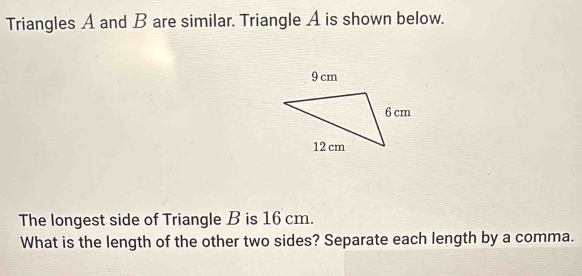 Triangles A and B are similar. Triangle A is shown below. 
The longest side of Triangle B is 16 cm. 
What is the length of the other two sides? Separate each length by a comma.