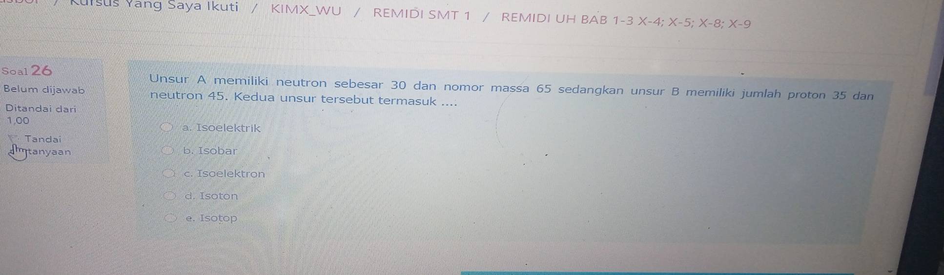 KuIsus Yang Saya Ikuti / KIMX_WU / REMIDI SMT 1 / REMIDI UH BAB 1-3X-4; X-5; X-8; X-9
Soal 26
Unsur A memiliki neutron sebesar 30 dan nomor massa 65 sedangkan unsur B memiliki jumlah proton 35 dan
Belum dijawab neutron 45. Kedua unsur tersebut termasuk ....
Ditandai dari
1,00
a. Isoelektrik
Tandai

amtanyaan b. Isobar
c. Isoelektron
d. Isoton
e. Isotop