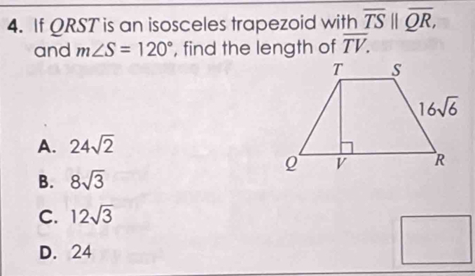 If QRST is an isosceles trapezoid with overline TS||overline QR,
and m∠ S=120° , find the length of overline TV.
A. 24sqrt(2)
B. 8sqrt(3)
C. 12sqrt(3)
D. 24