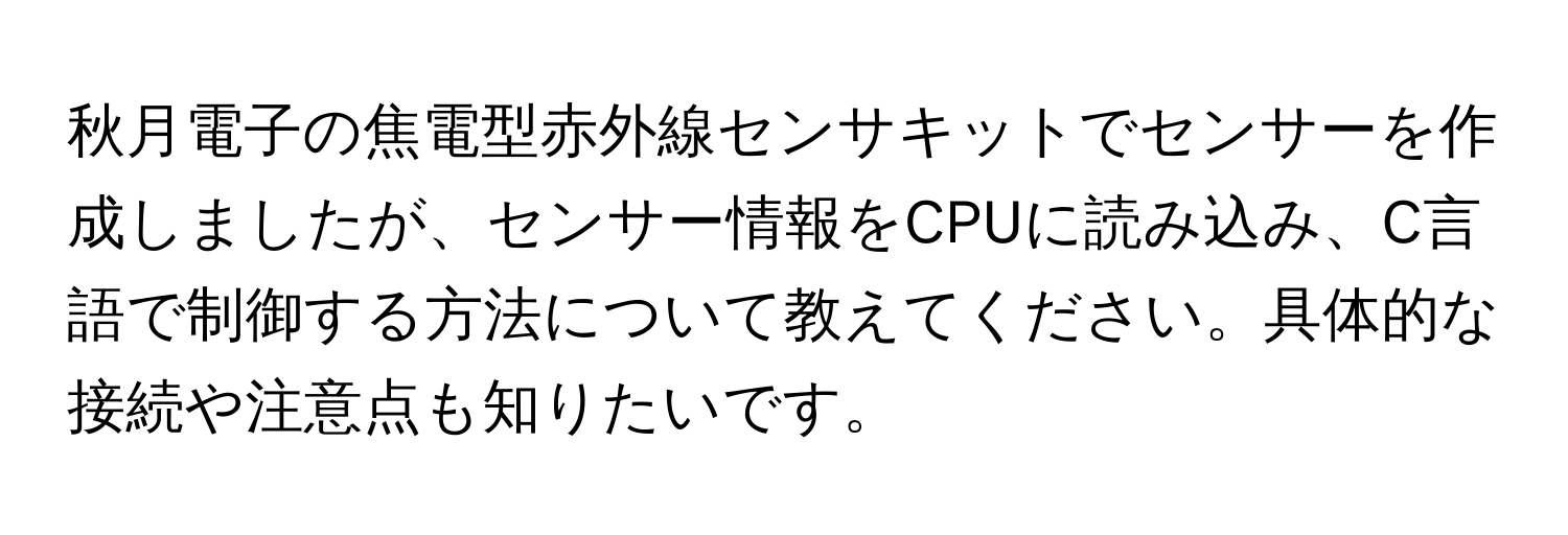 秋月電子の焦電型赤外線センサキットでセンサーを作成しましたが、センサー情報をCPUに読み込み、C言語で制御する方法について教えてください。具体的な接続や注意点も知りたいです。