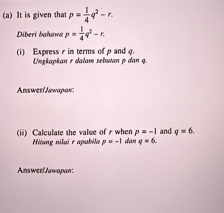 It is given that p= 1/4 q^2-r. 
Diberi bahawa p= 1/4 q^2-r. 
(i) Express r in terms of p and q. 
Ungkapkan r dalam sebutan p dan q. 
Answer/Jawapan: 
(ii) Calculate the value of r when p=-1 and q=6. 
Hitung nilai r apabila p=-1 dan q=6. 
Answer/Jawapan: