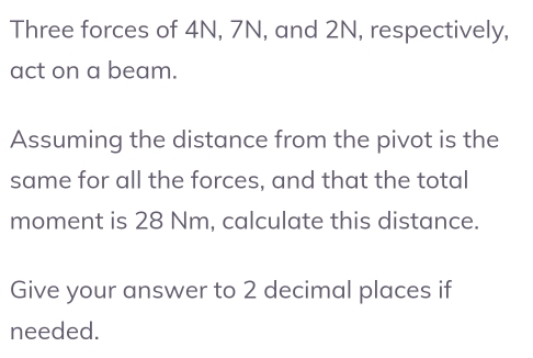 Three forces of 4N, 7N, and 2N, respectively, 
act on a beam. 
Assuming the distance from the pivot is the 
same for all the forces, and that the total 
moment is 28 Nm, calculate this distance. 
Give your answer to 2 decimal places if 
needed.