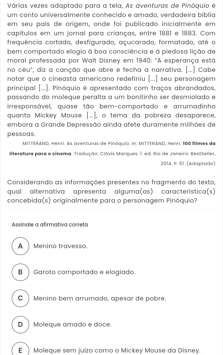 Várias vezes adaptado para a tela, As aventuras de Pinóquio é
um conto universalmente conhecido e amado, verdadeira bíblia
em seu país de origem, onde foi publicado inicialmente em
capítulos em um jornal para crianças, entre 1881 e 1883. Com
frequência cortado, desfigurado, açucarado, formatado, até o
bem comportado elogio à boa consciência e à piedosa lição de
moral professada por Walt Disney em 1940: "A esperança está
no céu", diz a canção que abre e fecha a narrativa. [...] Cabe
notar que o cineasta americano redefiniu [...] seu personagem
principal [...]. Pinóquio é apresentado com traços abrandados,
passando do moleque peralta a um bonitinho ser desmiolado e
irresponsável, quase tão bem-comportado e arrumadinho
quanto Mickey Mouse [...,, o tema da pobreza desaparece,
embora a Grande Depressão ainda afete duramente milhões de
pessoas.
MITTERAND, Henri. As aventuras de Pinóquio. /n: MITTERAND, Henri. 100 filmes da
literatura para o cinema. Tradução: Clóvis Marques. 1. ed. Rio de Janeiro: BestSeller,
2014. P. 51. (Adaptado)
Considerando as informações presentes no fragmento do texto,
qual alternativa apresenta alguma(as) característica(s)
concebida(s) originalmente para o personagem Pinóquio?
Assinale a afirmativa correta
A ) Menino travesso.
B ) Garoto comportado e elogiado.
C ) Menino bem arrumado, apesar de pobre.
D Moleque amado e doce.
E  Moleque sem juízo como o Mickey Mouse da Disney.