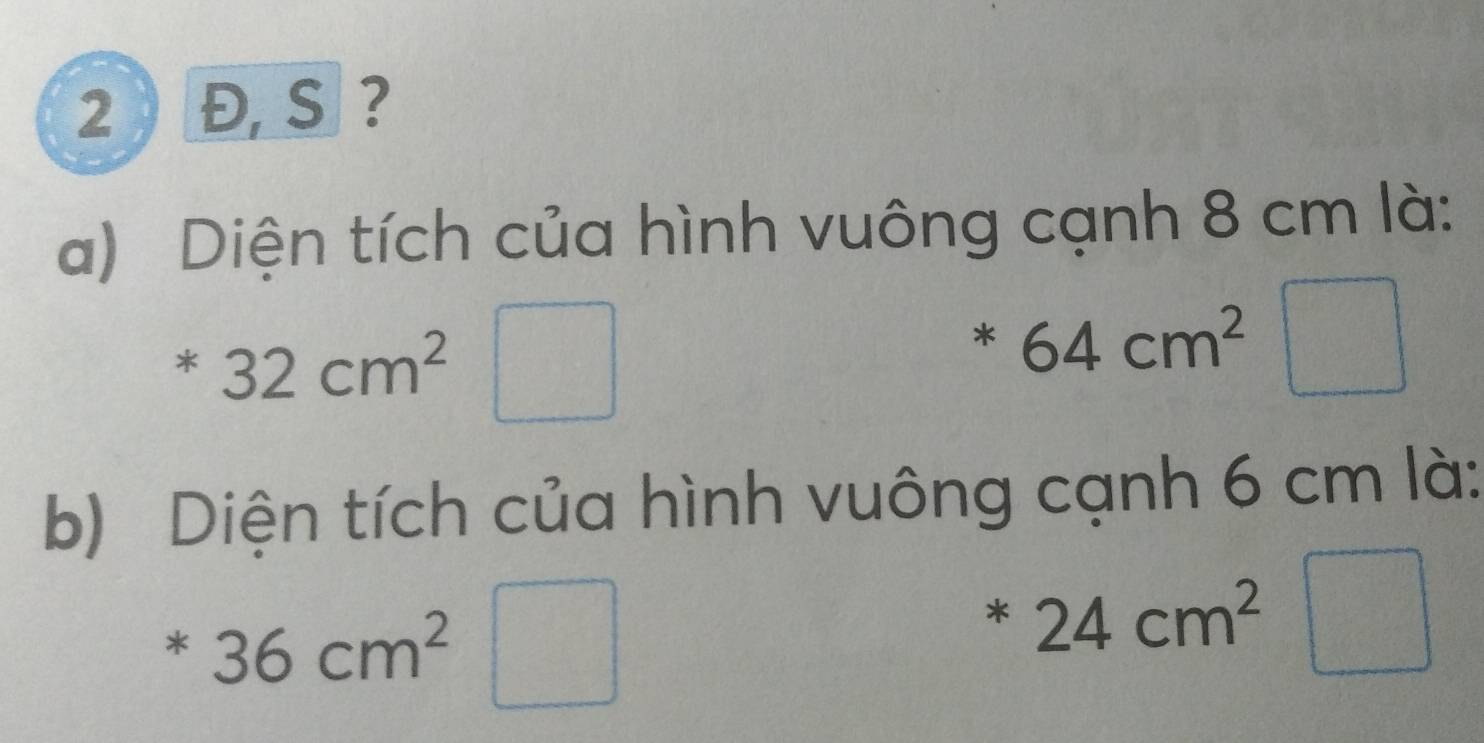 2 Đ, S ? 
a) Diện tích của hình vuông cạnh 8 cm là:
32cm^2
*64cm^2 _  
b) Diện tích của hình vuông cạnh 6 cm là:
*36cm^2 □  |
*24cm^2 V