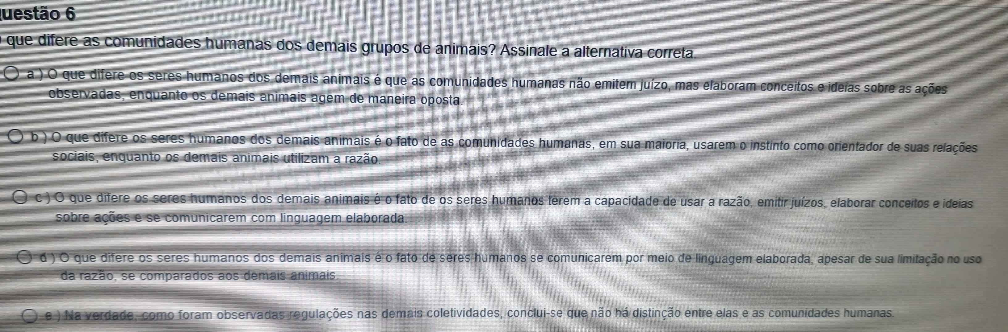 é que difere as comunidades humanas dos demais grupos de animais? Assinale a alternativa correta.
a ) O que difere os seres humanos dos demais animais é que as comunidades humanas não emitem juízo, mas elaboram conceitos e ideias sobre as ações
observadas, enquanto os demais animais agem de maneira oposta.
b ) O que difere os seres humanos dos demais animais é o fato de as comunidades humanas, em sua maioria, usarem o instinto como orientador de suas relações
sociais, enquanto os demais animais utilizam a razão.
c ) O que difere os seres humanos dos demais animais é o fato de os seres humanos terem a capacidade de usar a razão, emitir juízos, elaborar conceitos e ideias
sobre ações e se comunicarem com linguagem elaborada.
d ) O que difere os seres humanos dos demais animais é o fato de seres humanos se comunicarem por meio de línguagem elaborada, apesar de sua limitação no uso
da razão, se comparados aos demais animais.
e ) Na verdade, como foram observadas regulações nas demais coletividades, conclui-se que não há distinção entre elas e as comunidades humanas.