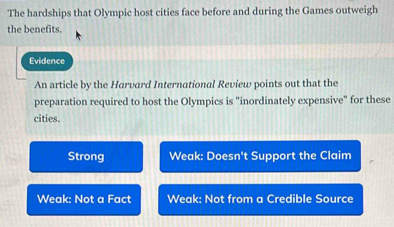 The hardships that Olympic host cities face before and during the Games outweigh
the benefits.
Evidence
An article by the Harvard International Review points out that the
preparation required to host the Olympics is "inordinately expensive" for these
cities.
Strong Weak: Doesn't Support the Claim
Weak: Not a Fact Weak: Not from a Credible Source