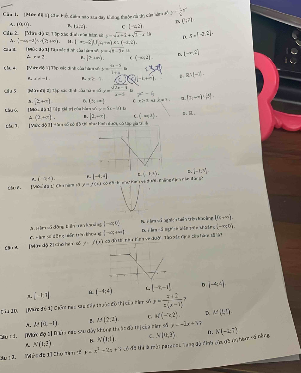 [Mức độ 1] Cho biết điểm nào sau đãy không thuộc đồ thị của hàm số y= 1/2 x^2
D. (1;2).
A. (0;0). B. (2;2). C. (-2;2).
Câu 2. [Mức độ 2] Tập xác định của hàm số y=sqrt(x+2)+sqrt(2-x)la D. S=[-2;2].
A. (-∈fty ;-2)∪ (2;+∈fty ). B. (-∈fty ;-2]∪ [2;+∈fty ) C. (-2;2).
Câu 3. [Mức độ 1] Tập xác định của hàm số y=sqrt(6-3x) là
A. x!= 2. B. [2;+∈fty ). C. (-∈fty ;2). D. (-∈fty ;2],
Câu 4. [Mức độ 1] Tập xác định của hàm số y= (3x-5)/1+x l
A. x!= -1. B. x≥ -1. C )[-1;+∈fty ). D. Rvee  -1 .
Câu 5. [Mức độ 2] Tập xác định của hàm số y= (sqrt(2x-4))/x-5  là
A. [2;+∈fty ). B. (5;+∈fty ). C. x≥ 2 và x!= 5 D. [2;+∈fty ) 5 .
Câu 6. [Mức độ 1] Tập giá trị của hàm số y=5x-10 là D. R .
A. (2;+∈fty ). B. [2;+∈fty ). C. (-∈fty ;2).
Câu 7. [Mức độ 2] Hàm số có đồ thị như hình dưới, có tập gía trị là
A. (-4;4). B. [-4;4], C. (-1:3). D. [-1;3].
Câu 8. [Mức độ 1] Cho hàm số y=f(x) có đồ thị như hình vẽ dưới. Khẳng định nào đúng?
A. Hàm số đồng biến trên khoảng (-∈fty ;0). B. Hàm số nghịch biến trên khoảng (0;+∈fty ).
C. Hàm số đồng biến trên khoảng (-∈fty ;+∈fty ), D. Hàm số nghịch biến trên khoảng (-∈fty ;0).
Câu 9. [Mức độ 2] Cho hàm số y=f(x) thị như hình vẽ dưới. Tập xác định của hàm số là?
A. [-1;3].
B. (-4;4). C. [-4;-1]. D. [-4;4].
Câu 10. [Mức độ 1] Điểm nào sau đây thuộc đồ thị của hàm số y= (x+2)/x(x-1)  ?
A. M(0;-1). B. M(2;2). C. M(-3;2). D. M(1;1).
Câu 11. (Mức độ 1) Điểm nào sau đây không thuộc đồ thị của hàm số y=-2x+3 ?
A. N(1;3).
B. N(1;1). C. N(0;3). D. N(-2;7).
Câu 12. [Mức độ 1] Cho hàm số y=x^2+2x+3 có đồ thị là một parabol. Tung độ đỉnh của đồ thị hàm số bằng